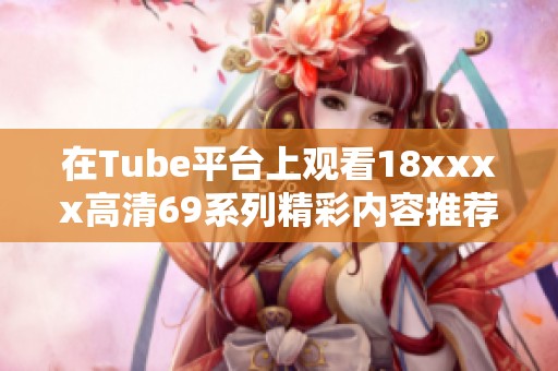 在Tube平台上观看18xxxx高清69系列精彩内容推荐