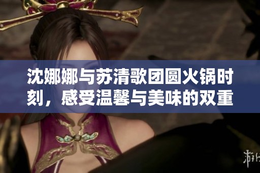 沈娜娜与苏清歌团圆火锅时刻，感受温馨与美味的双重盛宴