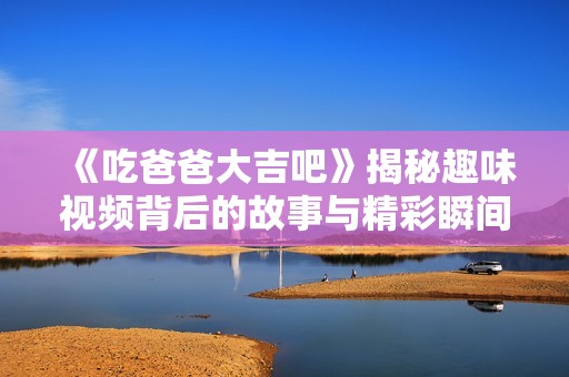 《吃爸爸大吉吧》揭秘趣味视频背后的故事与精彩瞬间