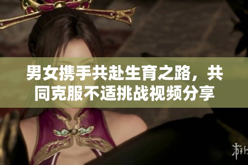 男女携手共赴生育之路，共同克服不适挑战视频分享