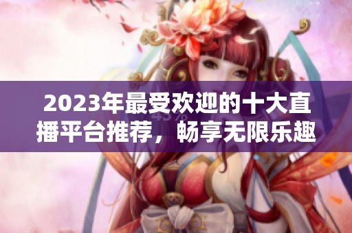 2023年最受欢迎的十大直播平台推荐，畅享无限乐趣
