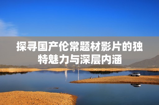 探寻国产伦常题材影片的独特魅力与深层内涵