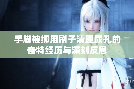 手脚被绑用刷子清理尿孔的奇特经历与深刻反思