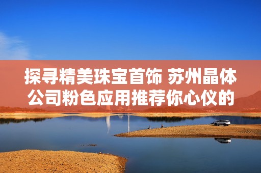 探寻精美珠宝首饰 苏州晶体公司粉色应用推荐你心仪的选择