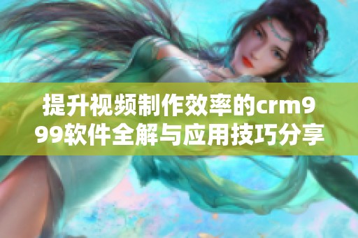 提升视频制作效率的crm999软件全解与应用技巧分享