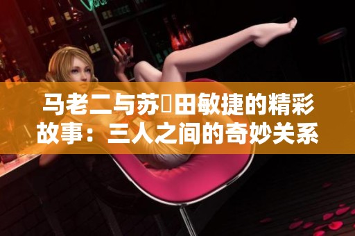 马老二与苏玥田敏捷的精彩故事：三人之间的奇妙关系探究