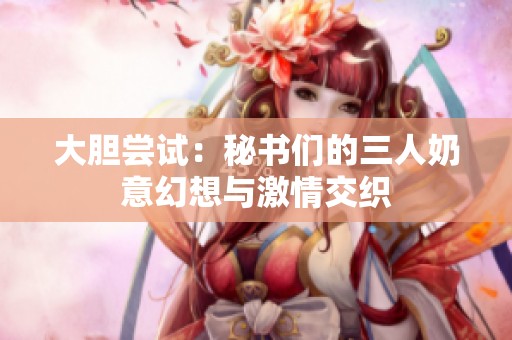 大胆尝试：秘书们的三人奶意幻想与激情交织