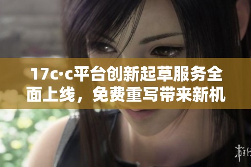 17c·c平台创新起草服务全面上线，免费重写带来新机遇