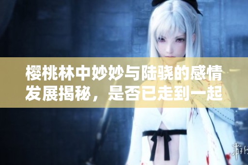 樱桃林中妙妙与陆骁的感情发展揭秘，是否已走到一起