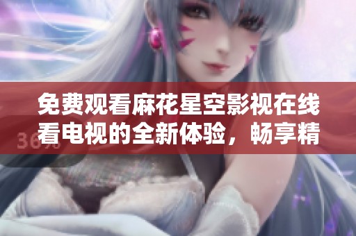 免费观看麻花星空影视在线看电视的全新体验，畅享精彩内容