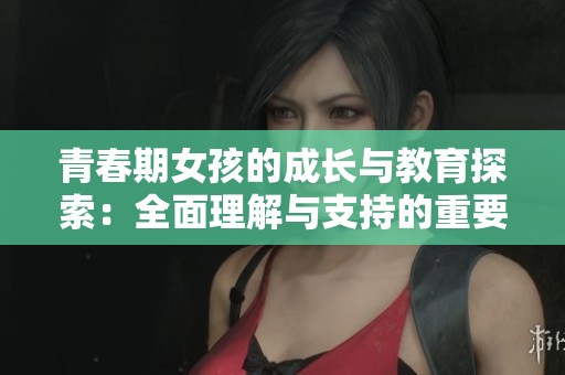青春期女孩的成长与教育探索：全面理解与支持的重要性