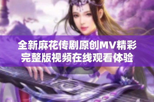 全新麻花传剧原创MV精彩完整版视频在线观看体验