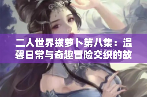 二人世界拔萝卜第八集：温馨日常与奇趣冒险交织的故事