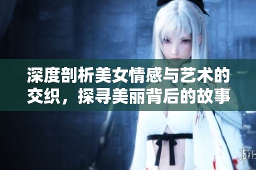 深度剖析美女情感与艺术的交织，探寻美丽背后的故事与真相