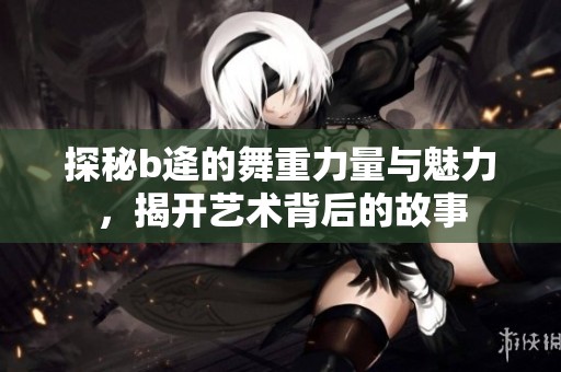 探秘b逄的舞重力量与魅力，揭开艺术背后的故事