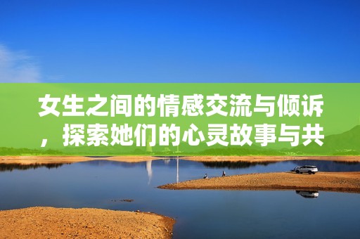 女生之间的情感交流与倾诉，探索她们的心灵故事与共鸣