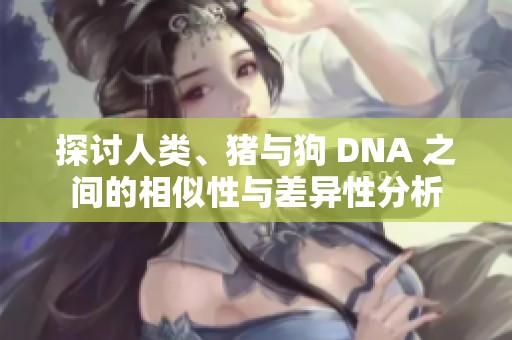 探讨人类、猪与狗 DNA 之间的相似性与差异性分析