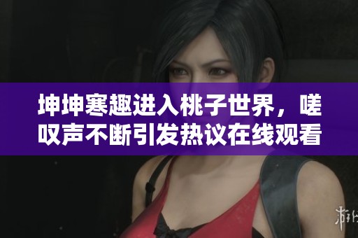 坤坤寒趣进入桃子世界，嗟叹声不断引发热议在线观看