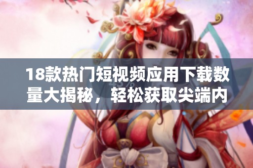 18款热门短视频应用下载数量大揭秘，轻松获取尖端内容！