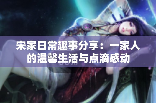 宋家日常趣事分享：一家人的温馨生活与点滴感动