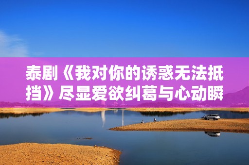 泰剧《我对你的诱惑无法抵挡》尽显爱欲纠葛与心动瞬间