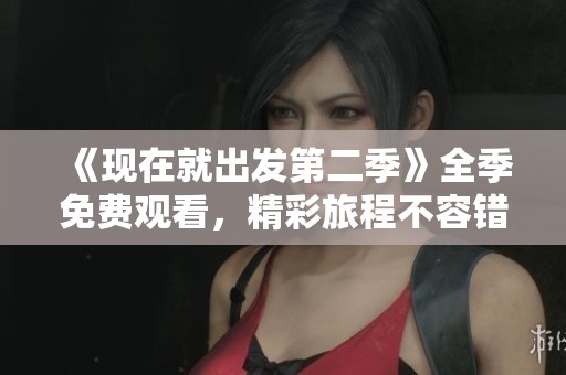 《现在就出发第二季》全季免费观看，精彩旅程不容错过