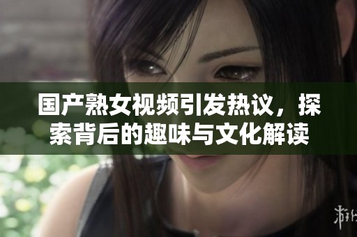 国产熟女视频引发热议，探索背后的趣味与文化解读
