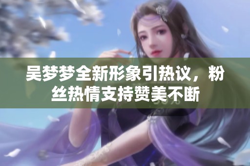 吴梦梦全新形象引热议，粉丝热情支持赞美不断