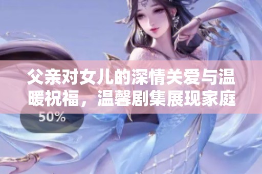 父亲对女儿的深情关爱与温暖祝福，温馨剧集展现家庭情感之美