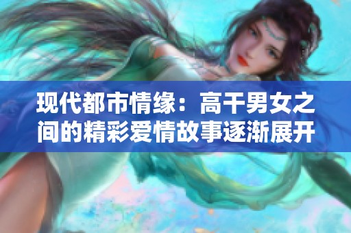 现代都市情缘：高干男女之间的精彩爱情故事逐渐展开