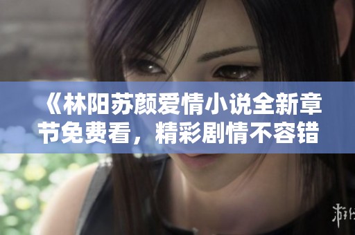 《林阳苏颜爱情小说全新章节免费看，精彩剧情不容错过》