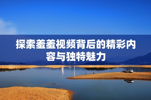 探索羞羞视频背后的精彩内容与独特魅力