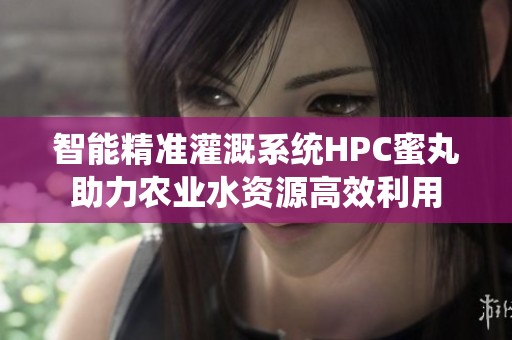 智能精准灌溉系统HPC蜜丸助力农业水资源高效利用