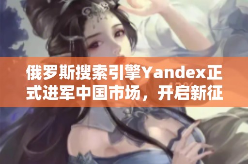 俄罗斯搜索引擎Yandex正式进军中国市场，开启新征程