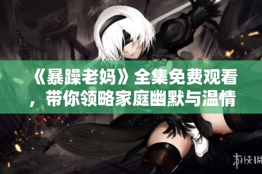 《暴躁老妈》全集免费观看，带你领略家庭幽默与温情故事