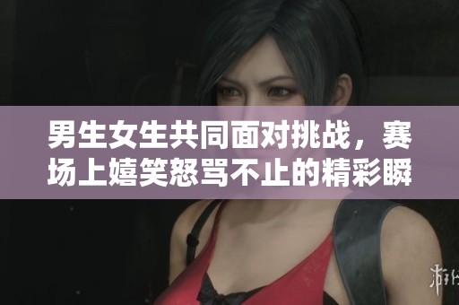 男生女生共同面对挑战，赛场上嬉笑怒骂不止的精彩瞬间