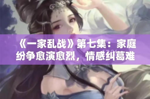 《一家乱战》第七集：家庭纷争愈演愈烈，情感纠葛难以收拾