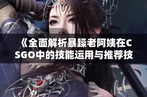 《全面解析暴躁老阿姨在CSGO中的技能运用与推荐技巧》