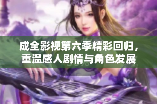 成全影视第六季精彩回归，重温感人剧情与角色发展