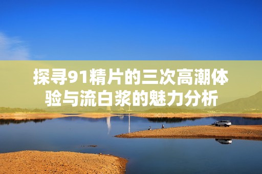 探寻91精片的三次高潮体验与流白浆的魅力分析