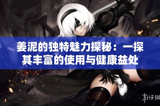 姜泥的独特魅力探秘：一探其丰富的使用与健康益处