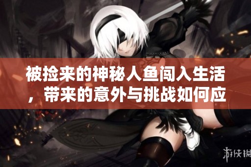 被捡来的神秘人鱼闯入生活，带来的意外与挑战如何应对