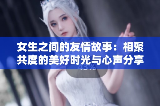 女生之间的友情故事：相聚共度的美好时光与心声分享