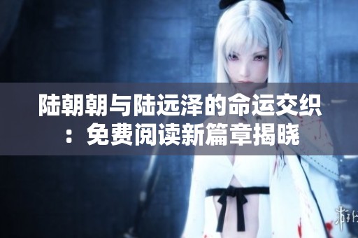 陆朝朝与陆远泽的命运交织：免费阅读新篇章揭晓