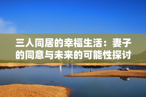三人同居的幸福生活：妻子的同意与未来的可能性探讨