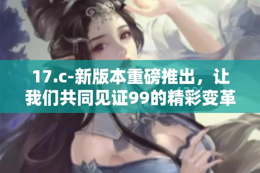 17.c-新版本重磅推出，让我们共同见证99的精彩变革