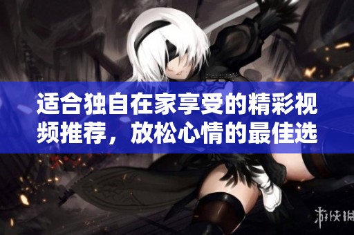 适合独自在家享受的精彩视频推荐，放松心情的最佳选择