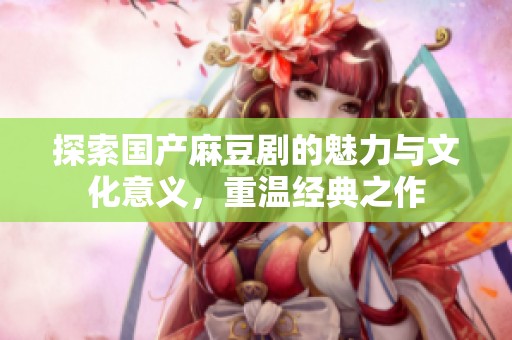 探索国产麻豆剧的魅力与文化意义，重温经典之作
