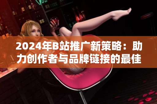 2024年B站推广新策略：助力创作者与品牌链接的最佳方案