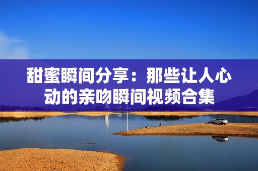 甜蜜瞬间分享：那些让人心动的亲吻瞬间视频合集